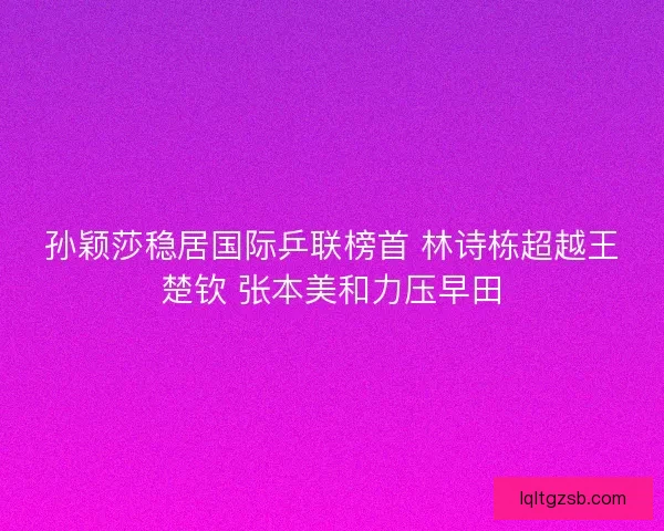 孙颖莎稳居国际乒联榜首 林诗栋超越王楚钦 张本美和力压早田 孙颖莎稳居国际乒联榜首 林诗栋超越王楚钦 张本美和力压早田