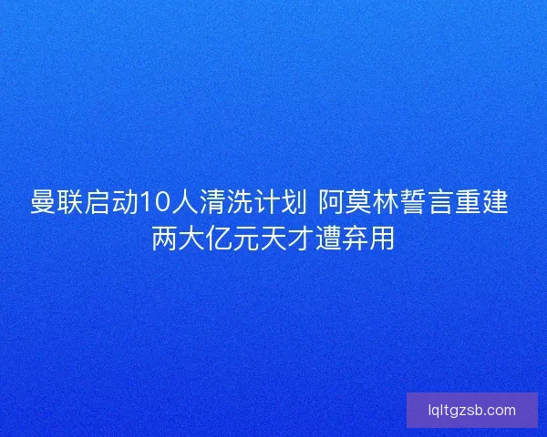 曼联启动10人清洗计划 阿莫林誓言重建 两大亿元天才遭弃用