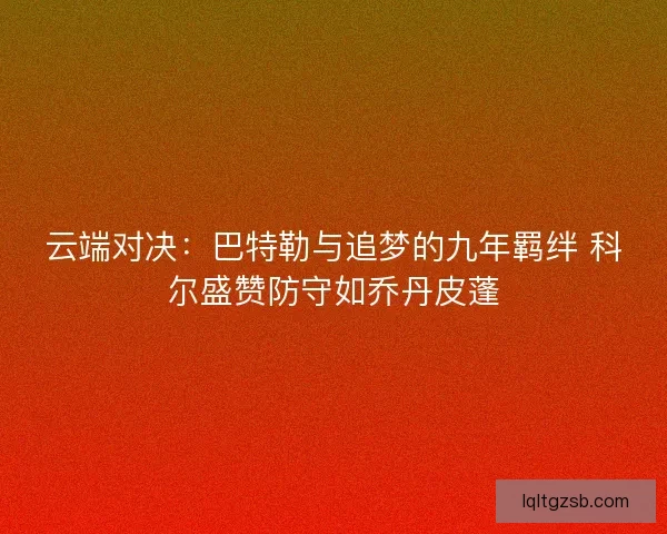 云端对决：巴特勒与追梦的九年羁绊 科尔盛赞防守如乔丹皮蓬