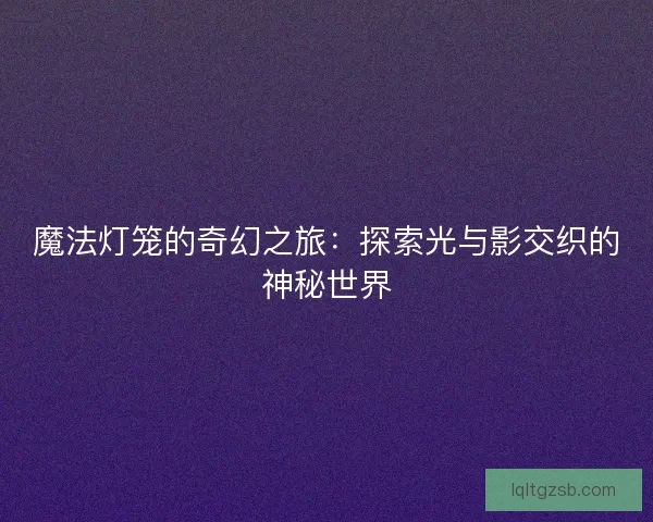魔法灯笼的奇幻之旅:探索光与影交织的神秘世界 魔法灯笼的奇幻之旅:探索光与影交织的神秘世界