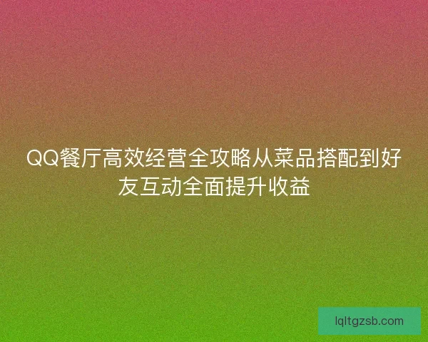 QQ餐厅高效经营全攻略从菜品搭配到好友互动全面提升收益