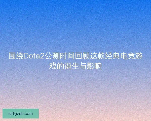 围绕Dota2公测时间回顾这款经典电竞游戏的诞生与影响 围绕Dota2公测时间回顾这款经典电竞游戏的诞生与影响