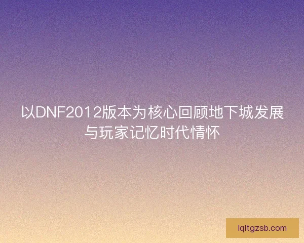 以DNF2012版本为核心回顾地下城发展与玩家记忆时代情怀