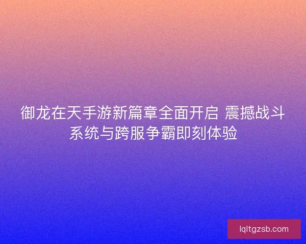 御龙在天手游新篇章全面开启 震撼战斗系统与跨服争霸即刻体验