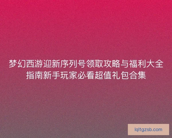 梦幻西游迎新序列号领取攻略与福利大全指南新手玩家必看超值礼包合集