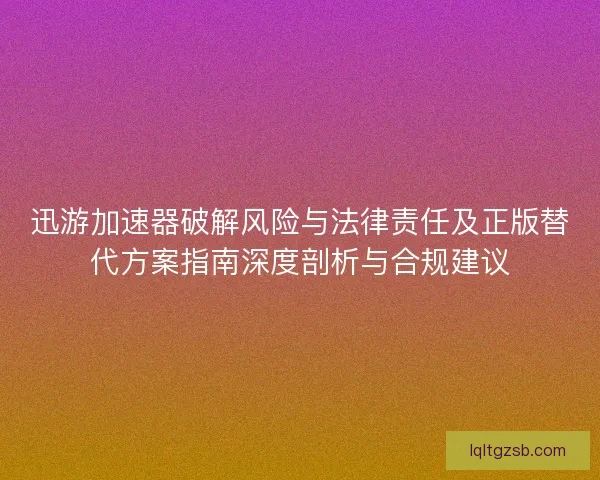 迅游加速器破解风险与法律责任及正版替代方案指南深度剖析与合规建议