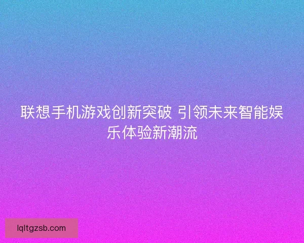 联想手机游戏创新突破 引领未来智能娱乐体验新潮流