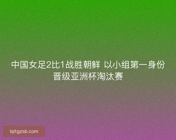 中国女足2比1战胜朝鲜 以小组第一身份晋级亚洲杯淘汰赛