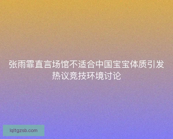 张雨霏直言场馆不适合中国宝宝体质引发热议竞技环境讨论