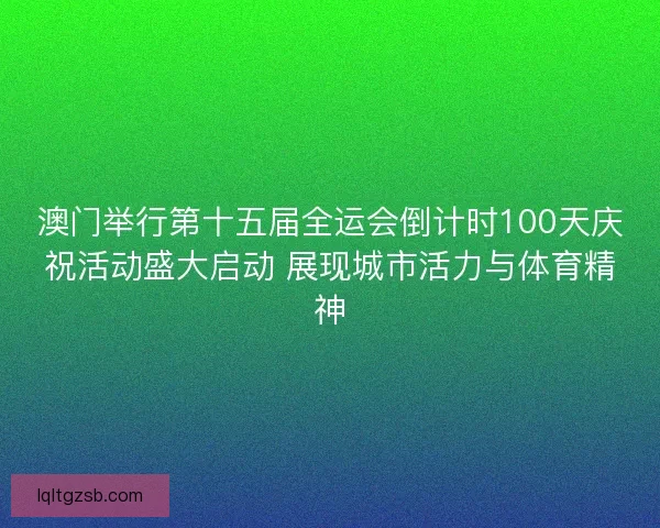 澳门举行第十五届全运会倒计时100天庆祝活动盛大启动 展现城市活力与体育精神