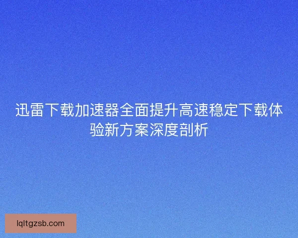 迅雷下载加速器全面提升高速稳定下载体验新方案深度剖析