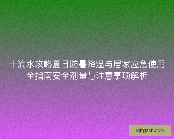 十滴水攻略夏日防暑降温与居家应急使用全指南安全剂量与注意事项解析 十滴水攻略夏日防暑降温与居家应急使用全指南安全剂量与注意事项解析