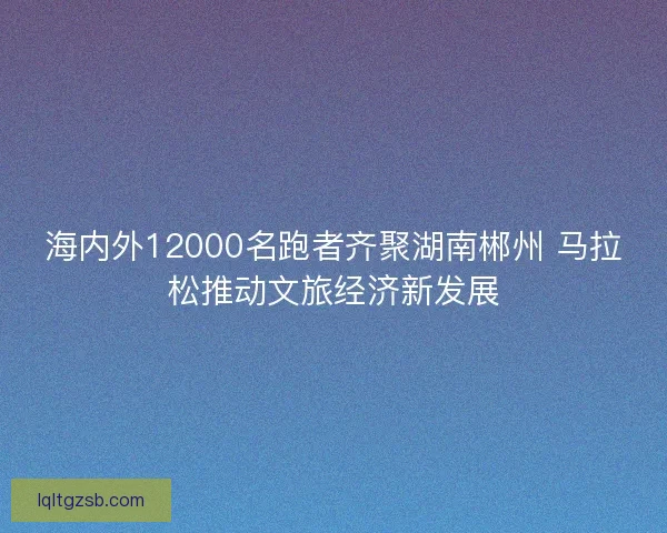 海内外12000名跑者齐聚湖南郴州 马拉松推动文旅经济新发展