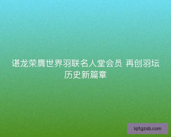 谌龙荣膺世界羽联名人堂会员 再创羽坛历史新篇章