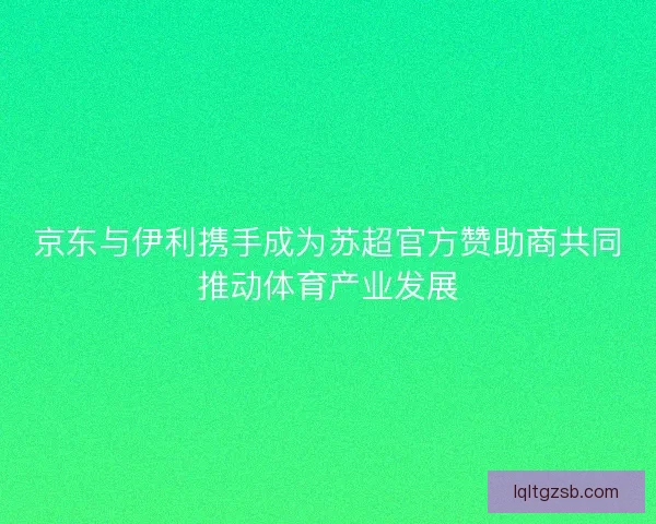京东与伊利携手成为苏超官方赞助商共同推动体育产业发展