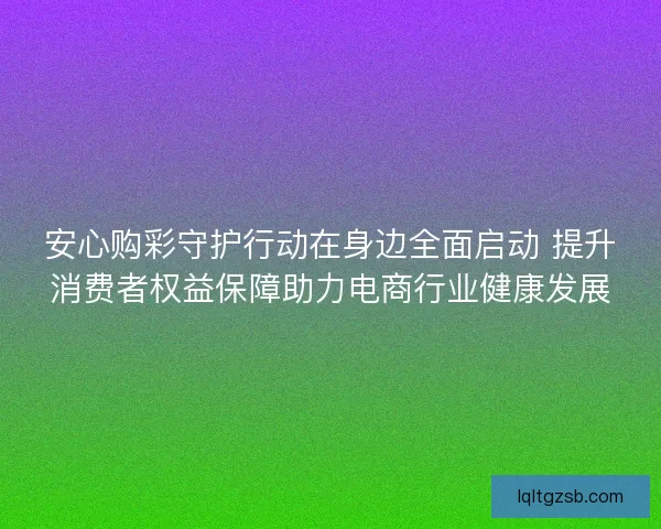 安心购彩守护行动在身边全面启动 提升消费者权益保障助力电商行业健康发展
