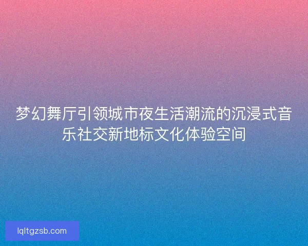 梦幻舞厅引领城市夜生活潮流的沉浸式音乐社交新地标文化体验空间 梦幻舞厅引领城市夜生活潮流的沉浸式音乐社交新地标文化体验空间