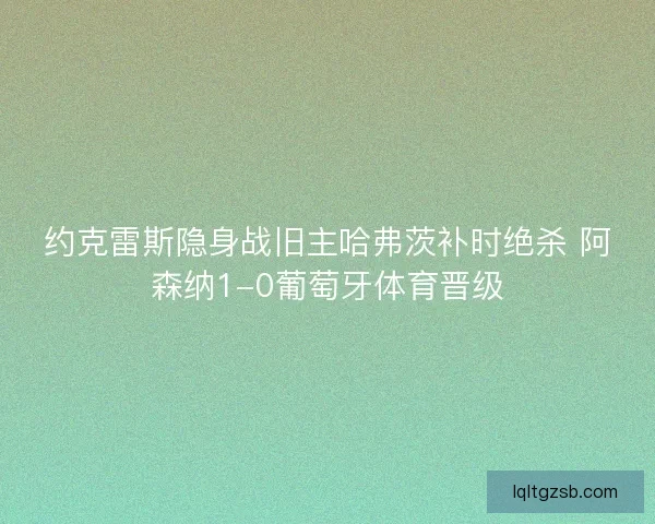 约克雷斯隐身战旧主哈弗茨补时绝杀 阿森纳1-0葡萄牙体育晋级