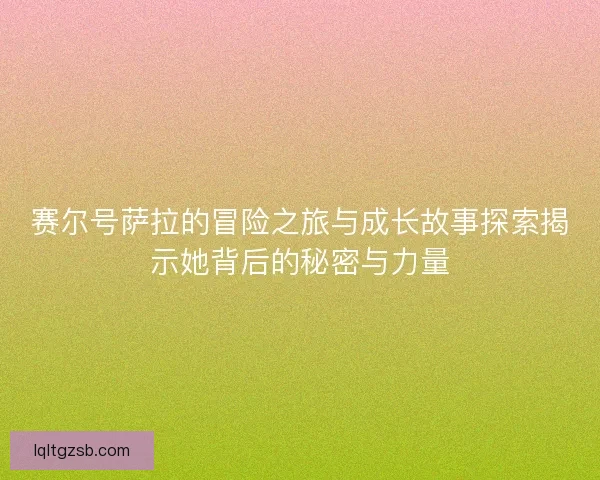 赛尔号萨拉的冒险之旅与成长故事探索揭示她背后的秘密与力量 赛尔号萨拉的冒险之旅与成长故事探索揭示她背后的秘密与力量