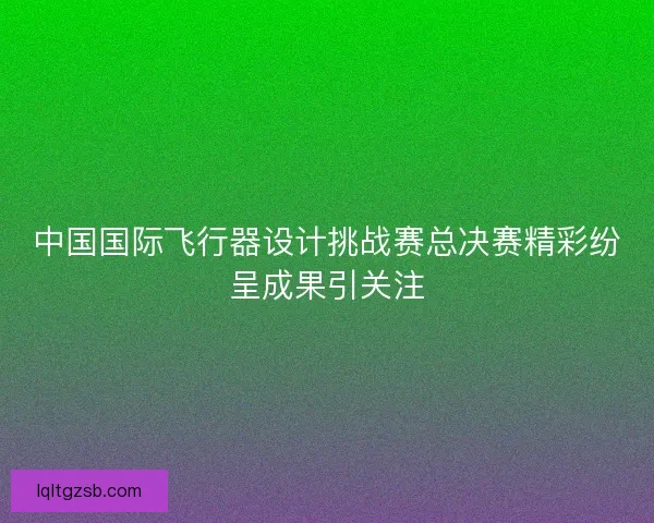 中国国际飞行器设计挑战赛总决赛精彩纷呈成果引关注