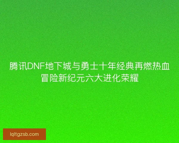 腾讯DNF地下城与勇士十年经典再燃热血冒险新纪元六大进化荣耀