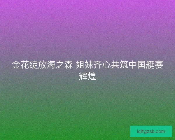 金花绽放海之森 姐妹齐心共筑中国艇赛辉煌 金花绽放海之森 姐妹齐心共筑中国艇赛辉煌