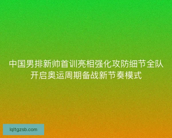 中国男排新帅首训亮相强化攻防细节全队开启奥运周期备战新节奏模式