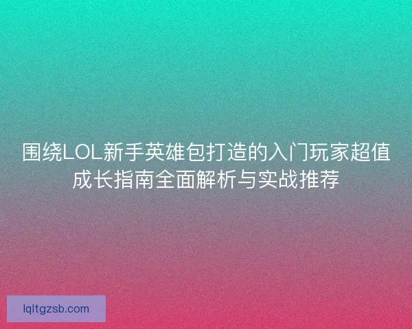 围绕LOL新手英雄包打造的入门玩家超值成长指南全面解析与实战推荐
