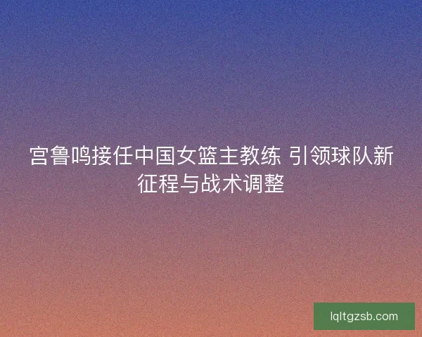 宫鲁鸣接任中国女篮主教练 引领球队新征程与战术调整