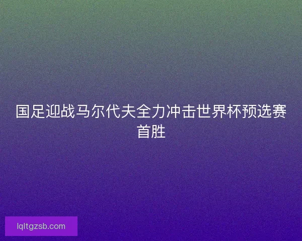 国足迎战马尔代夫全力冲击世界杯预选赛首胜