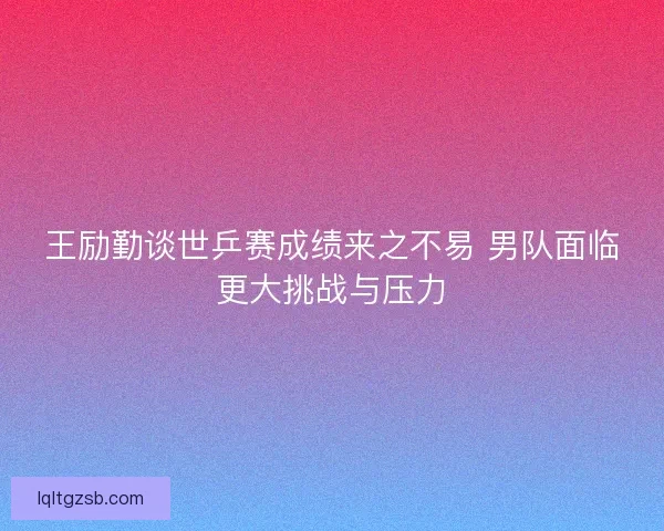 王励勤谈世乒赛成绩来之不易 男队面临更大挑战与压力