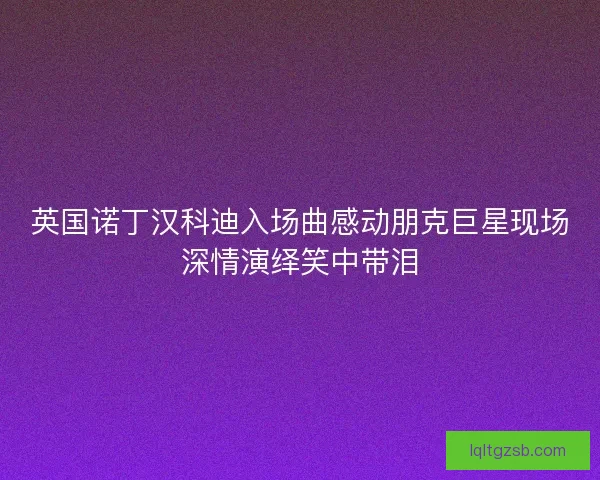 英国诺丁汉科迪入场曲感动朋克巨星现场深情演绎笑中带泪 英国诺丁汉科迪入场曲感动朋克巨星现场深情演绎笑中带泪