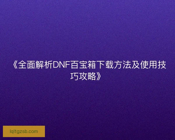 《全面解析DNF百宝箱下载方法及使用技巧攻略》
