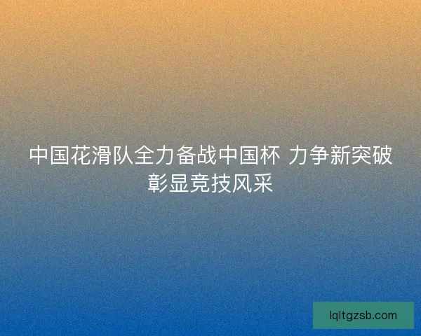 中国花滑队全力备战中国杯 力争新突破彰显竞技风采