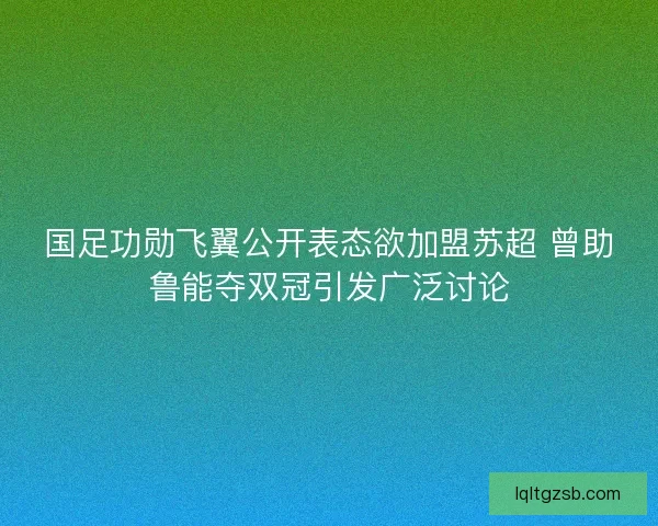 国足功勋飞翼公开表态欲加盟苏超 曾助鲁能夺双冠引发广泛讨论
