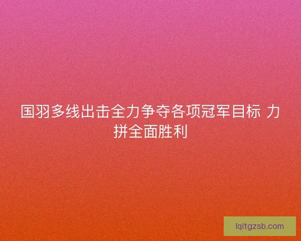 国羽多线出击全力争夺各项冠军目标 力拼全面胜利 国羽多线出击全力争夺各项冠军目标 力拼全面胜利