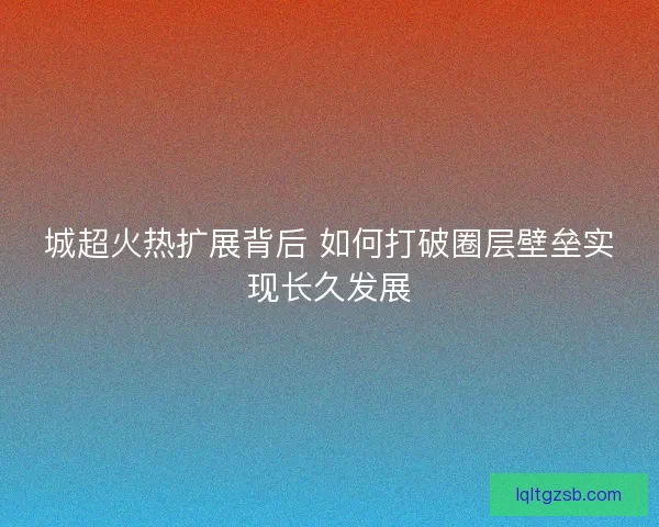城超火热扩展背后 如何打破圈层壁垒实现长久发展
