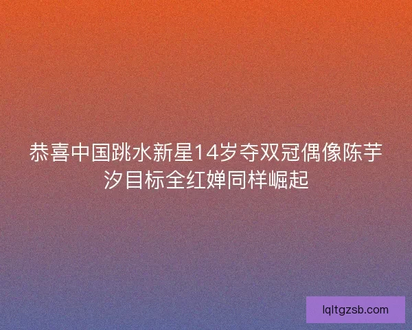 恭喜中国跳水新星14岁夺双冠偶像陈芋汐目标全红婵同样崛起