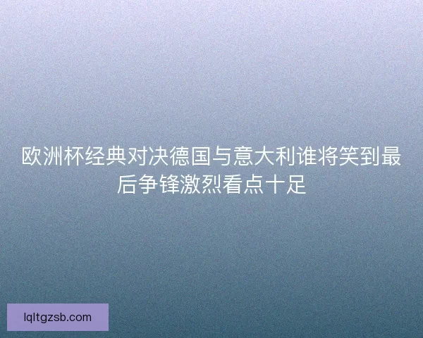 欧洲杯经典对决德国与意大利谁将笑到最后争锋激烈看点十足